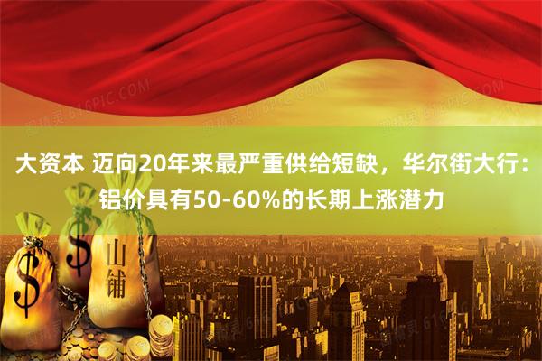 大资本 迈向20年来最严重供给短缺，华尔街大行：铝价具有50-60%的长期上涨潜力