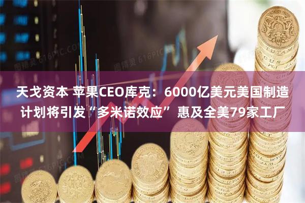 天戈资本 苹果CEO库克：6000亿美元美国制造计划将引发“多米诺效应” 惠及全美79家工厂