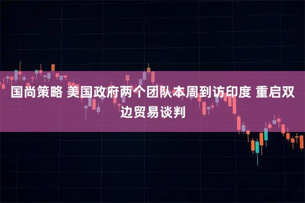 国尚策略 美国政府两个团队本周到访印度 重启双边贸易谈判