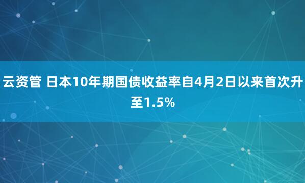 云资管 日本10年期国债收益率自4月2日以来首次升至1.5%
