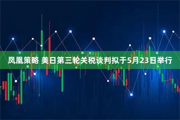 凤凰策略 美日第三轮关税谈判拟于5月23日举行