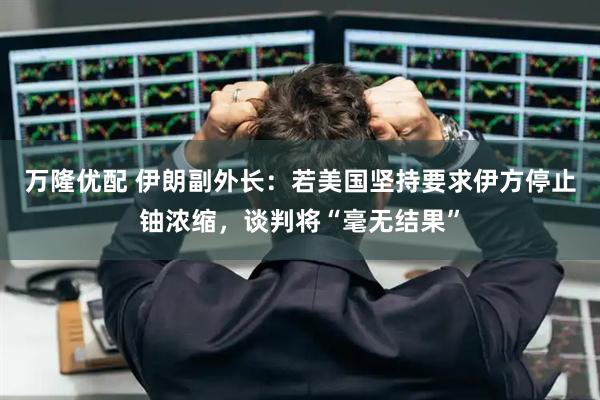 万隆优配 伊朗副外长：若美国坚持要求伊方停止铀浓缩，谈判将“毫无结果”