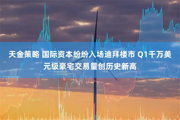 天金策略 国际资本纷纷入场迪拜楼市 Q1千万美元级豪宅交易量创历史新高