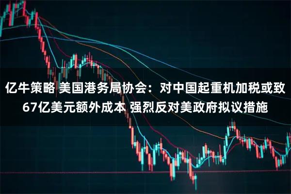 亿牛策略 美国港务局协会：对中国起重机加税或致67亿美元额外成本 强烈反对美政府拟议措施