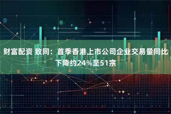 财富配资 致同：首季香港上市公司企业交易量同比下降约24%至51宗