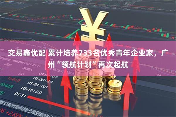 交易鑫优配 累计培养733名优秀青年企业家，广州“领航计划”再次起航