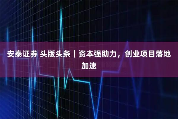 安泰证券 头版头条｜资本强助力，创业项目落地加速