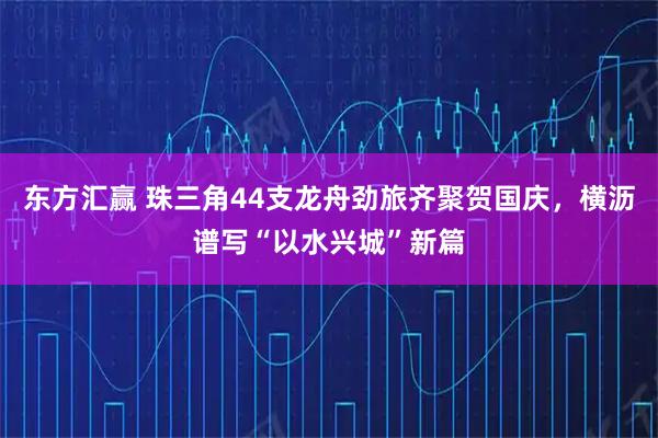 东方汇赢 珠三角44支龙舟劲旅齐聚贺国庆，横沥谱写“以水兴城”新篇