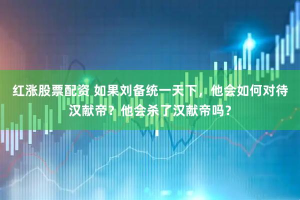 红涨股票配资 如果刘备统一天下，他会如何对待汉献帝？他会杀了汉献帝吗？