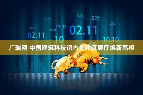 广瑞网 中国建筑科技馆古代建筑展厅焕新亮相