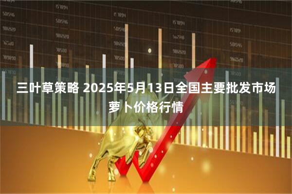三叶草策略 2025年5月13日全国主要批发市场萝卜价格行情