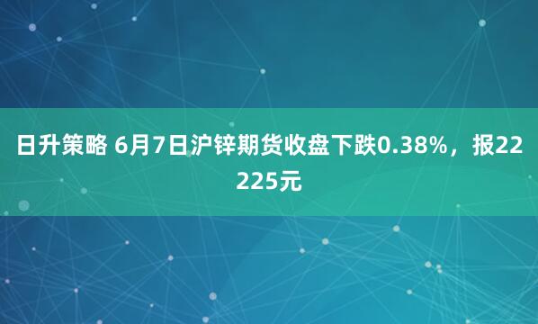 日升策略 6月7日沪锌期货收盘下跌0.38%，报22225元