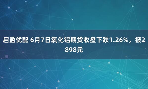 启盈优配 6月7日氧化铝期货收盘下跌1.26%，报2898元