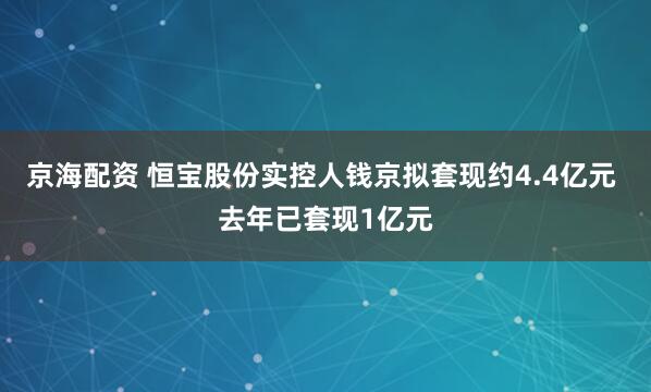 京海配资 恒宝股份实控人钱京拟套现约4.4亿元 去年已套现1亿元