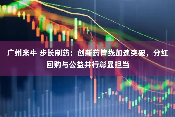 广州米牛 步长制药：创新药管线加速突破，分红回购与公益并行彰显担当