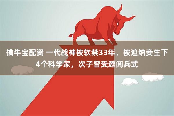 擒牛宝配资 一代战神被软禁33年，被迫纳妾生下4个科学家，次子曾受邀阅兵式