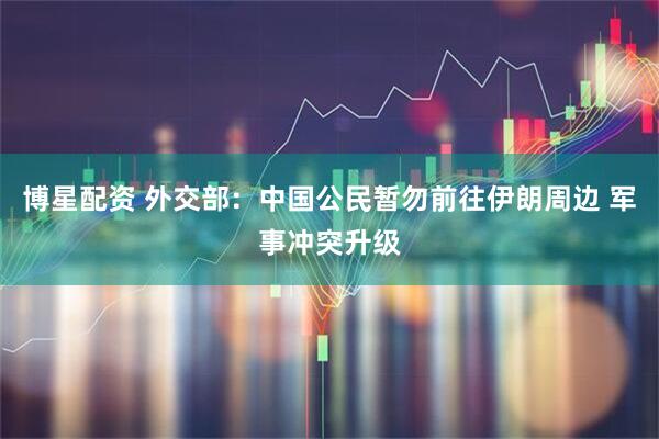 博星配资 外交部：中国公民暂勿前往伊朗周边 军事冲突升级