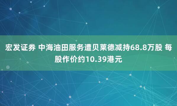 宏发证券 中海油田服务遭贝莱德减持68.8万股 每股作价约10.39港元